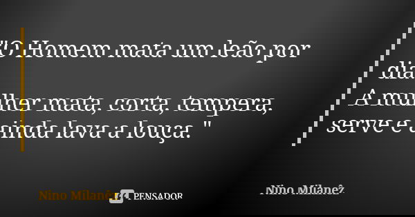 "O Homem mata um leão por dia. A mulher mata, corta, tempera, serve e ainda lava a louça."... Frase de Nino Milanêz.