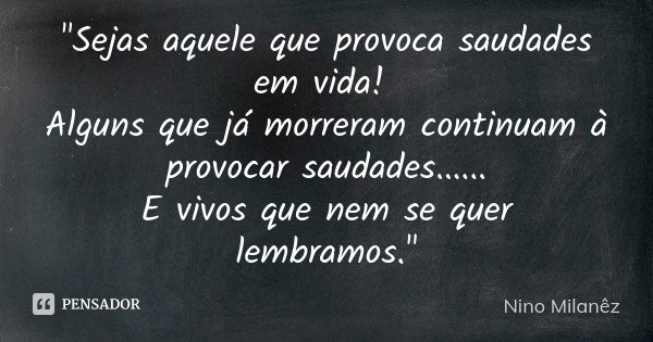 "Sejas aquele que provoca saudades em vida! Alguns que já morreram continuam à provocar saudades...... E vivos que nem se quer lembramos."... Frase de Nino Milanêz.