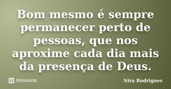 Bom mesmo é sempre permanecer perto de pessoas, que nos aproxime cada dia mais da presença de Deus.... Frase de Nira Rodrigues.