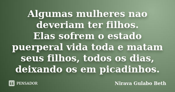 Algumas mulheres nao deveriam ter filhos. Elas sofrem o estado puerperal vida toda e matam seus filhos, todos os dias, deixando os em picadinhos.... Frase de Nirava Gulabo Beth.