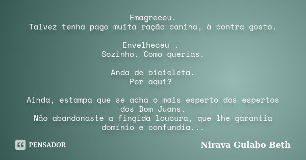 Emagreceu. Talvez tenha pago muita ração canina, à contra gosto. Envelheceu . Sozinho. Como querias. Anda de bicicleta. Por aqui? Ainda, estampa que se acha o m... Frase de Nirava Gulabo Beth.