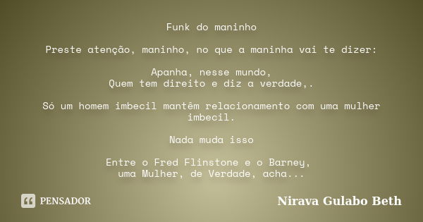 Funk do maninho Preste atenção, maninho, no que a maninha vai te dizer: Apanha, nesse mundo, Quem tem direito e diz a verdade,. Só um homem imbecil mantêm relac... Frase de Nirava Gulabo Beth.