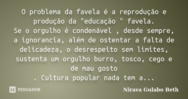 O problema da favela é a reprodução e produção da "educação " favela. Se o orgulho é condenável , desde sempre, a ignorancia, além de ostentar a falta... Frase de Nirava Gulabo Beth.