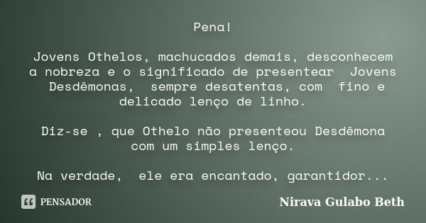 Pena! Jovens Othelos, machucados demais, desconhecem a nobreza e o significado de presentear Jovens Desdêmonas, sempre desatentas, com fino e delicado lenço de ... Frase de Nirava Gulabo Beth.