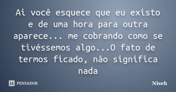 Ai você esquece que eu existo e de uma hora para outra aparece... me cobrando como se tivéssemos algo...O fato de termos ficado, não significa nada... Frase de Niseh.