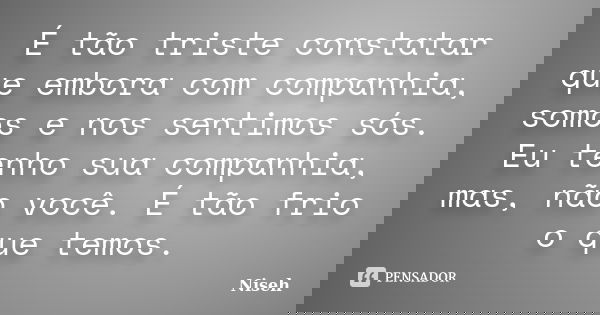 É tão triste constatar que embora com companhia, somos e nos sentimos sós. Eu tenho sua companhia, mas, não você. É tão frio o que temos.... Frase de Niseh.