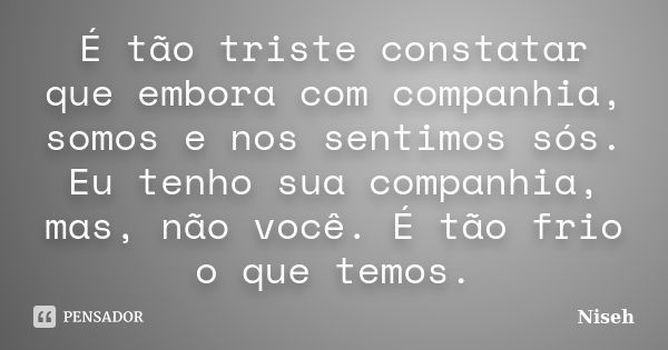 É tão triste constatar que embora com companhia, somos e nos sentimos sós. Eu tenho sua companhia, mas, não você. É tão frio o que temos.... Frase de Niseh.