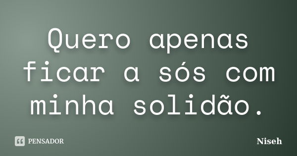 Quero apenas ficar a sós com minha solidão.... Frase de Niseh.