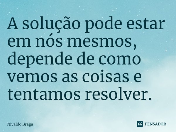 ⁠A solução pode estar em nós mesmos, depende de como vemos as coisas e tentamos resolver.... Frase de Nivaldo Braga.