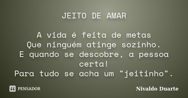 JEITO DE AMAR A vida é feita de metas Que ninguém atinge sozinho. E quando se descobre, a pessoa certa! Para tudo se acha um "jeitinho".... Frase de Nivaldo Duarte.