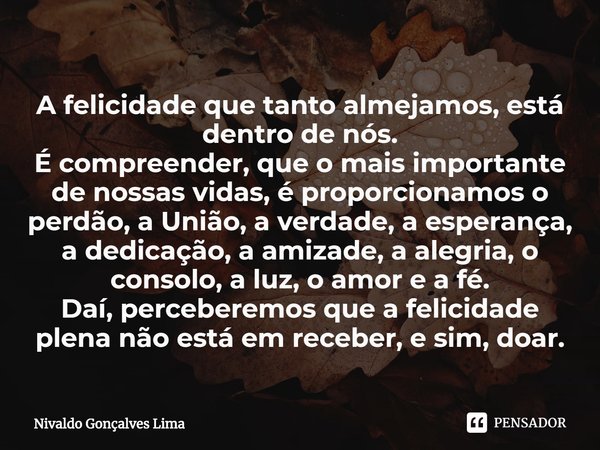 ⁠A felicidade que tanto almejamos, está dentro de nós.
É compreender, que o mais importante de nossas vidas, é proporcionamos o perdão, a União, a verdade, a es... Frase de Nivaldo Gonçalves Lima.