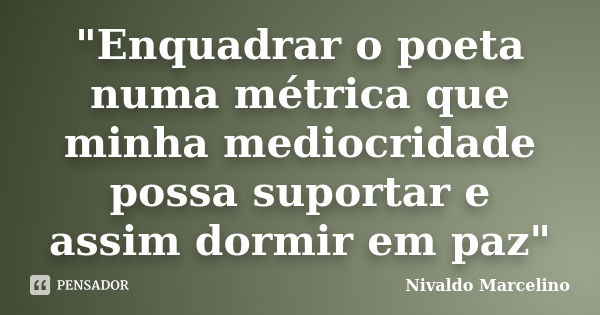 "Enquadrar o poeta numa métrica que minha mediocridade possa suportar e assim dormir em paz"... Frase de Nivaldo Marcelino.