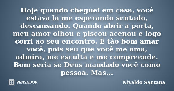 Hoje quando cheguei em casa, você estava lá me esperando sentado, descansando. Quando abrir a porta, meu amor olhou e piscou acenou e logo corri ao seu encontro... Frase de Nivaldo Santana.