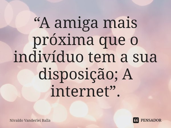 ⁠“A amiga mais próxima que o indivíduo tem a sua disposição; A internet”.... Frase de Nivaldo Vanderlei Balla.