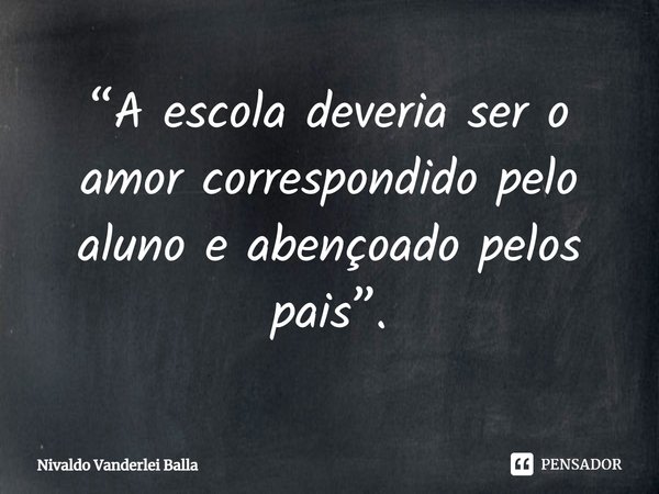 ⁠“A escola deveria ser o amor correspondido pelo aluno e abençoado pelos pais”.... Frase de Nivaldo Vanderlei Balla.