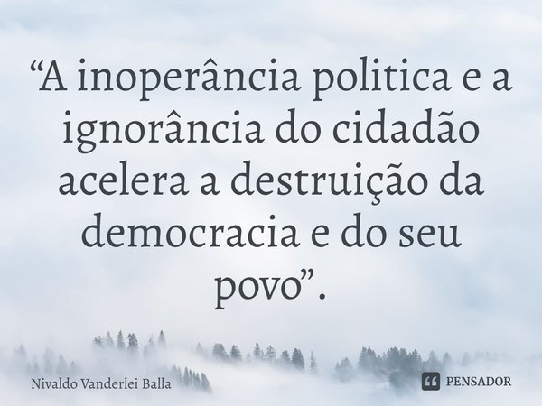⁠ “A inoperância politica e a ignorância do cidadão acelera a destruição da democracia e do seu povo”.... Frase de Nivaldo Vanderlei Balla.