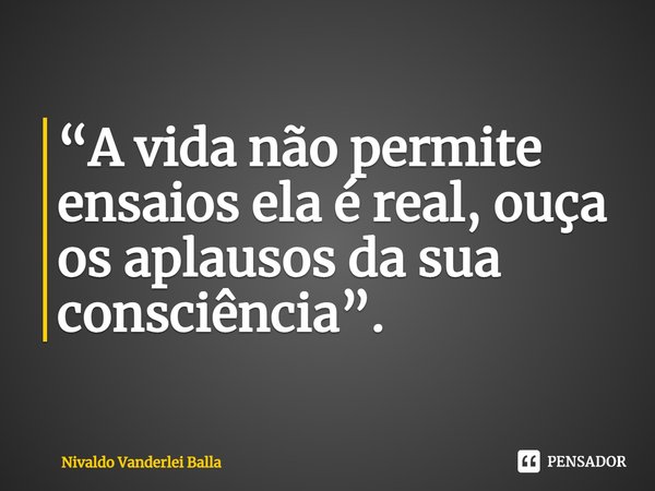 ⁠“A vida não permite ensaios ela é real, ouça os aplausos da sua consciência”.... Frase de Nivaldo Vanderlei Balla.