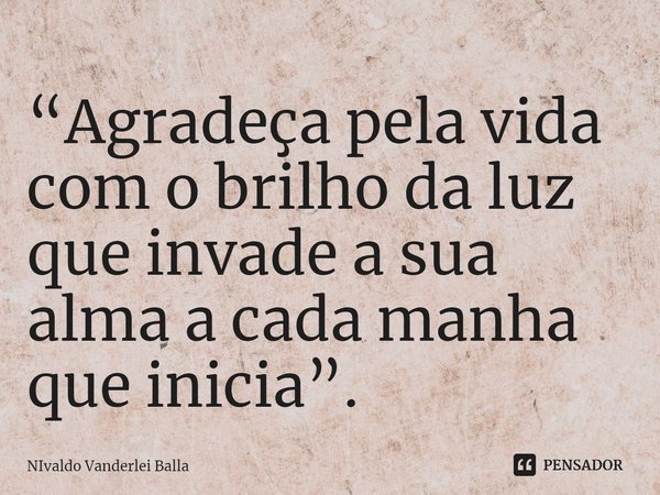 ⁠“Agradeça pela vida com o brilho da luz que invade a sua alma a cada manha que inicia”.... Frase de Nivaldo Vanderlei Balla.