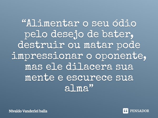 ⁠“Alimentar o seu ódio pelo desejo de bater, destruir ou matar pode impressionar o oponente, mas ele dilacera sua mente e escurece sua alma”... Frase de Nivaldo Vanderlei Balla.