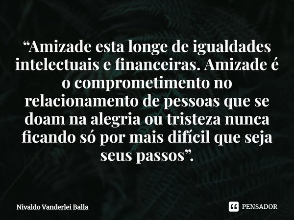 ⁠“Amizade esta longe de igualdades intelectuais e financeiras. Amizade é o comprometimento no relacionamento de pessoas que se doam na alegria ou tristeza nunca... Frase de Nivaldo Vanderlei Balla.