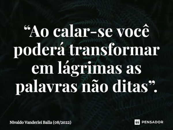 ⁠“Ao calar-se você poderá transformar em lágrimas as palavras não ditas”.... Frase de Nivaldo Vanderlei Balla (082022).
