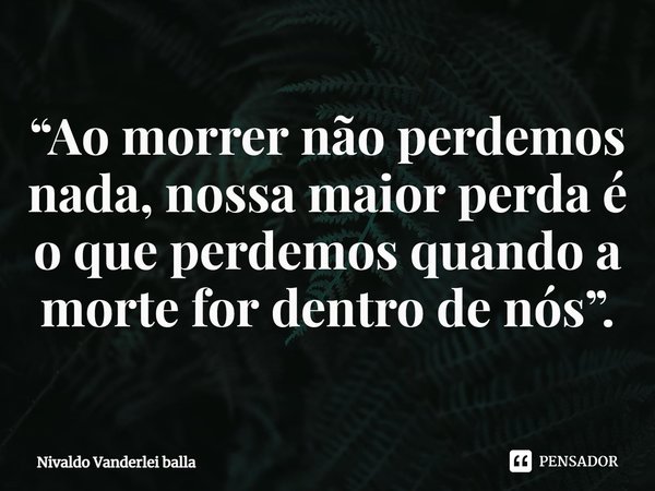⁠“Ao morrer não perdemos nada, nossa maior perda é o que perdemos quando a morte for dentro de nós”.... Frase de Nivaldo Vanderlei Balla.