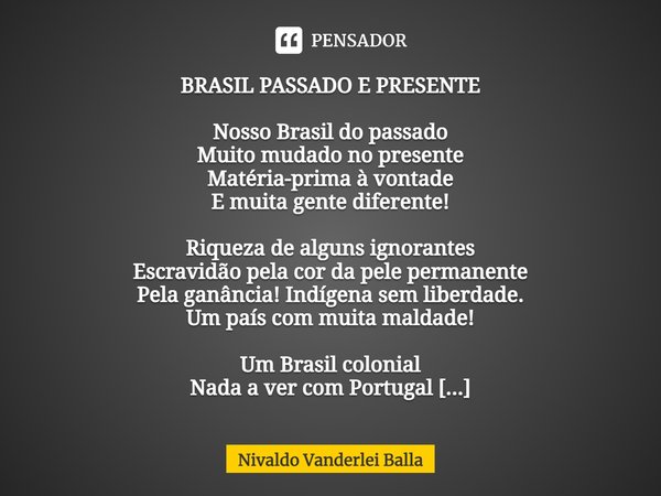 ⁠BRASIL PASSADO E PRESENTE Nosso Brasil do passado Muito mudado no presente Matéria-prima à vontade E muita gente diferente! Riqueza de alguns ignorantes Escrav... Frase de Nivaldo Vanderlei Balla.