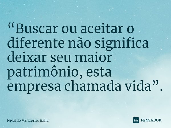 ⁠“Buscar ou aceitar o diferente não significa deixar seu maior patrimônio, esta empresa chamada vida”.... Frase de Nivaldo Vanderlei Balla.