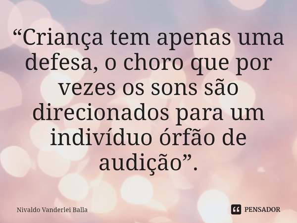 ⁠“Criança tem apenas uma defesa, o choro que por vezes os sons são direcionados para um indivíduo órfão de audição”.... Frase de Nivaldo Vanderlei Balla.
