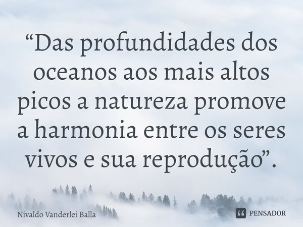 ⁠“Das profundidades dos oceanos aos mais altos picos a natureza promove a harmonia entre os seres vivos e sua reprodução”.... Frase de Nivaldo Vanderlei Balla.