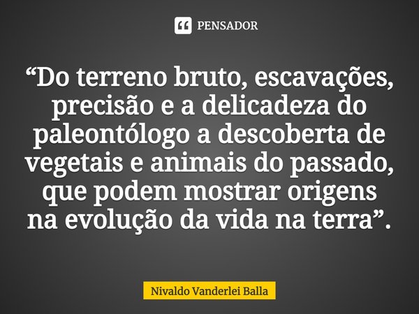 ⁠“Do terreno bruto, escavações, precisão e a delicadeza do paleontólogo a descoberta de vegetais e animais do passado, que podem mostrar origens na evolução da ... Frase de Nivaldo Vanderlei Balla.