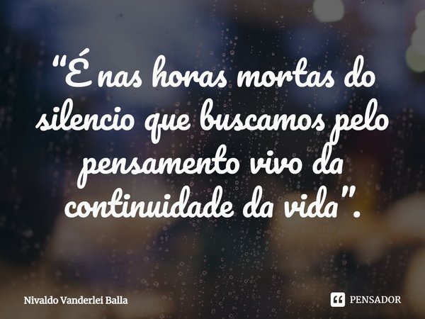 ⁠“É nas horas mortas do silencio que buscamos pelo pensamento vivo da continuidade da vida”.... Frase de Nivaldo Vanderlei Balla.