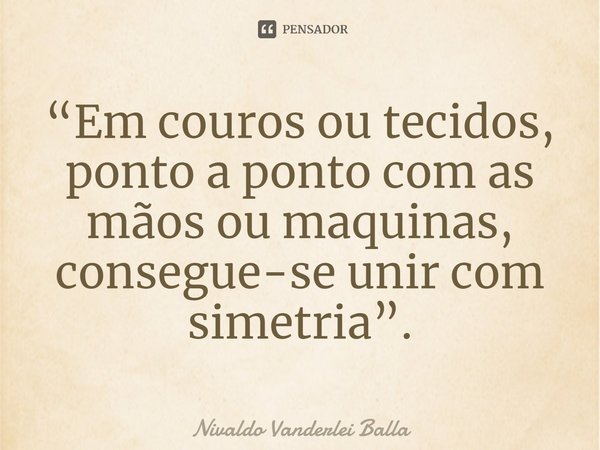 ⁠“Em couros ou tecidos, ponto a ponto com as mãos ou maquinas, consegue-se unir com simetria”.... Frase de Nivaldo Vanderlei Balla.