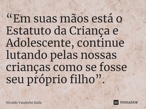 ⁠“Em suas mãos está o Estatuto da Criança e Adolescente, continue lutando pelas nossas crianças como se fosse seu próprio filho”.... Frase de Nivaldo Vanderlei Balla.