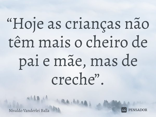 ⁠“Hoje as crianças não têm mais o cheiro de pai e mãe, mas de creche”.... Frase de Nivaldo Vanderlei Balla.