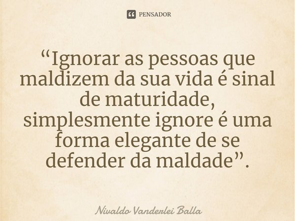 ⁠“Ignorar as pessoas que maldizem da sua vida é sinal de maturidade, simplesmente ignore é uma forma elegante de se defender da maldade”.... Frase de Nivaldo Vanderlei Balla.