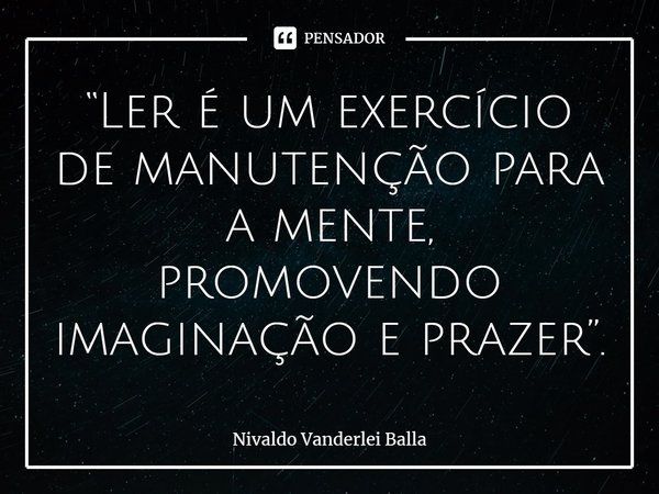 “Ler é um exercício de manutenção para a mente, promovendo imaginação e prazer”.... Frase de Nivaldo Vanderlei Balla.
