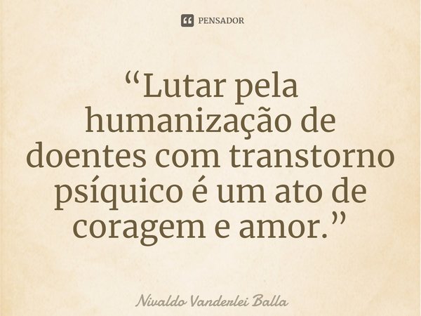 ⁠“Lutar pela humanização de doentes com transtorno psíquico é um ato de coragem e amor.”... Frase de Nivaldo Vanderlei Balla.