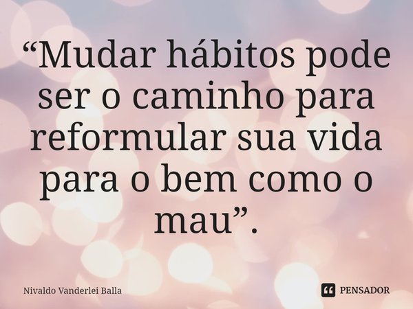 ⁠“Mudar hábitos pode ser o caminho para reformular sua vida para o bem como o mau”.... Frase de Nivaldo Vanderlei Balla.