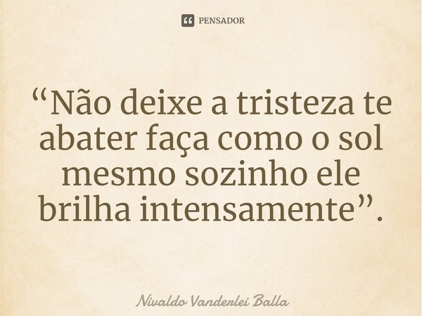 ⁠“Não deixe a tristeza te abater faça como o sol mesmo sozinho ele brilha intensamente”.... Frase de Nivaldo Vanderlei Balla.