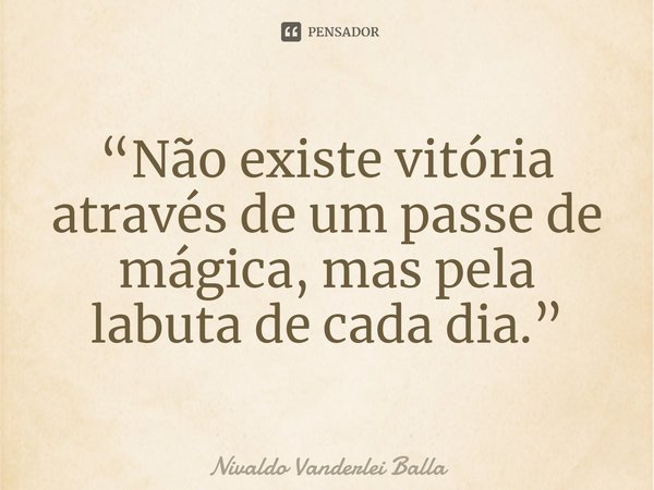 ⁠“Não existe vitória através de um passe de mágica, mas pela labuta de cada dia.”... Frase de Nivaldo Vanderlei Balla.