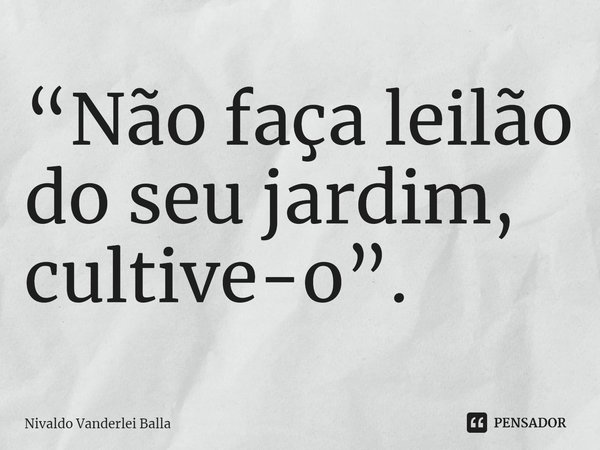 ⁠“Não faça leilão do seu jardim, cultive-o”.... Frase de Nivaldo Vanderlei Balla.