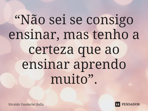 ⁠“Não sei se consigo ensinar, mas tenho a certeza que ao ensinar aprendo muito”.... Frase de Nivaldo Vanderlei Balla.