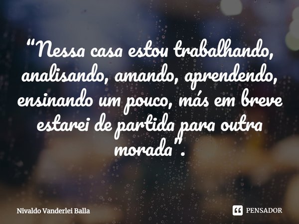 ⁠“Nessa casa estou trabalhando, analisando, amando, aprendendo, ensinando um pouco, más em breve estarei de partida para outra morada”.... Frase de Nivaldo Vanderlei Balla.