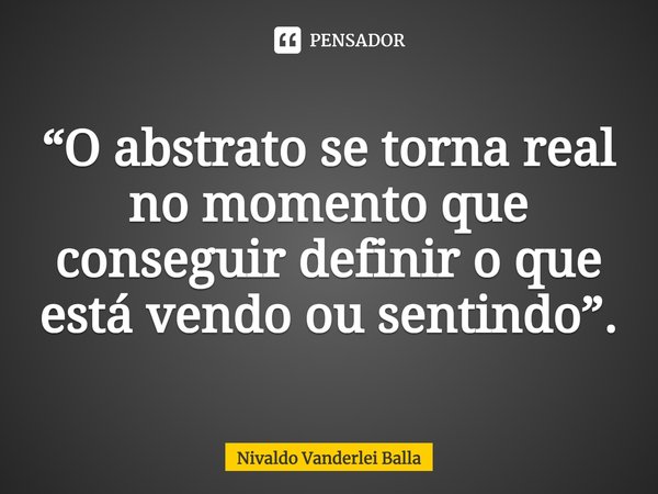 ⁠“O abstrato se torna real no momento que conseguir definir o que está vendo ou sentindo”.... Frase de Nivaldo Vanderlei Balla.