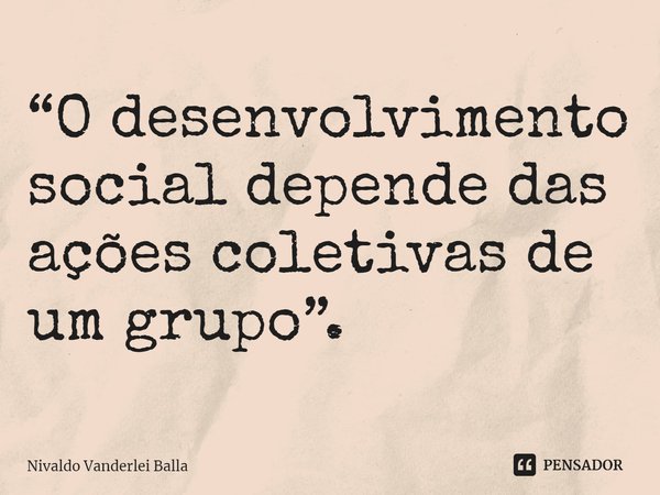 ⁠“O desenvolvimento social depende das ações coletivas de um grupo”.... Frase de Nivaldo Vanderlei Balla.