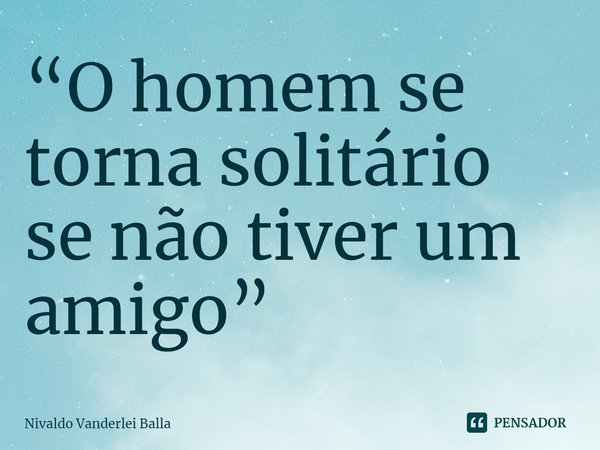 ⁠“O homem se torna solitário se não tiver um amigo”... Frase de Nivaldo Vanderlei Balla.