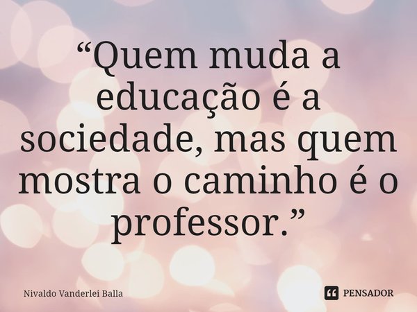 ⁠“Quem muda a educação é a sociedade, mas quem mostra o caminho é o professor.”... Frase de Nivaldo Vanderlei Balla.
