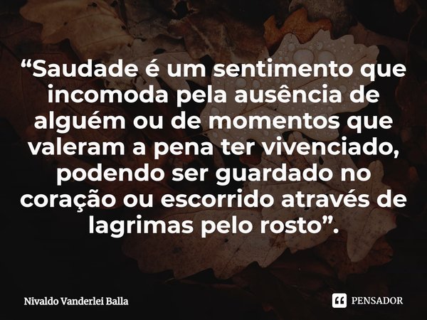 ⁠“Saudade é um sentimento que incomoda pela ausência de alguém ou de momentos que valeram a pena ter vivenciado, podendo ser guardado no coração ou escorrido at... Frase de Nivaldo Vanderlei Balla.