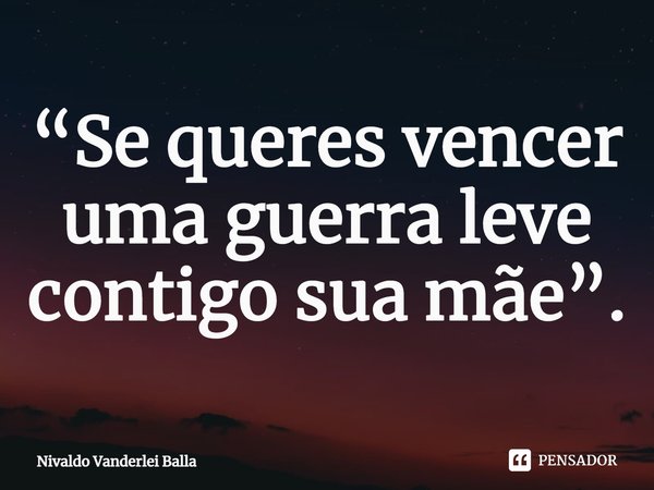 ⁠“Se queres vencer uma guerra leve contigo sua mãe”.... Frase de Nivaldo Vanderlei Balla.